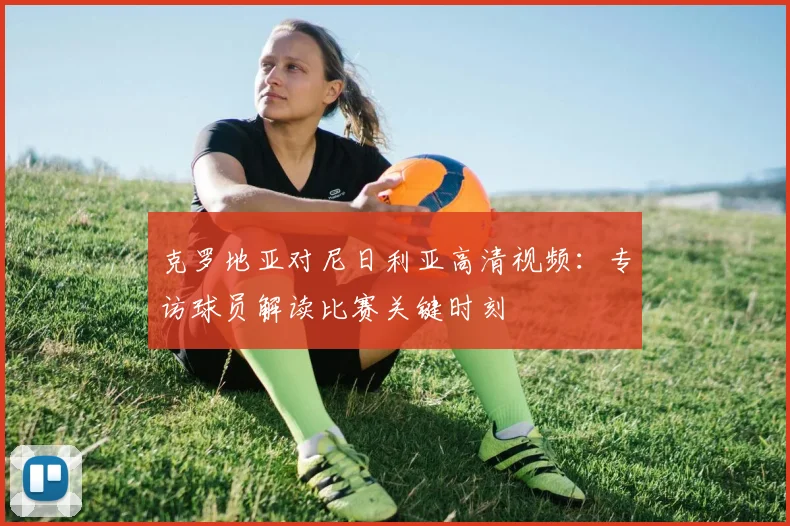 克罗地亚对尼日利亚高清视频：专访球员解读比赛关键时刻