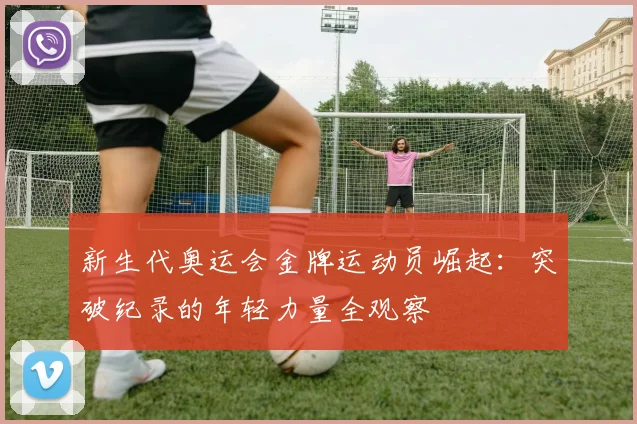 新生代奥运会金牌运动员崛起:突破纪录的年轻力量全观察