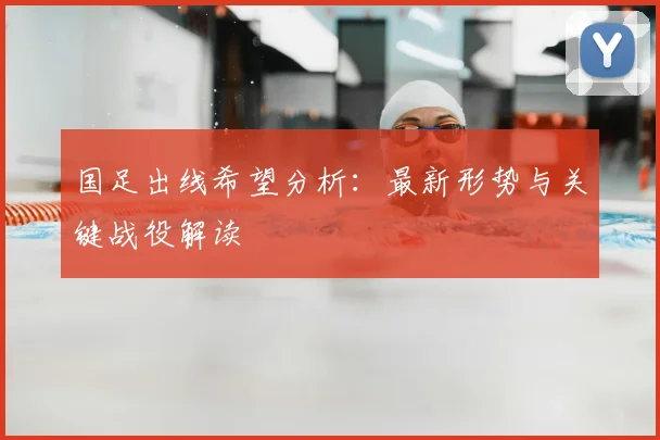 国足出线希望分析：最新形势与关键战役解读