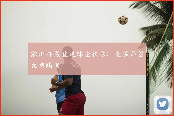 欧洲杯最佳进球全收录：重温那些经典瞬间