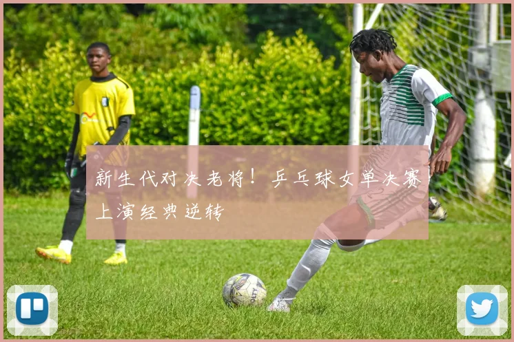 新生代对决老将!乒乓球女单决赛上演经典逆转