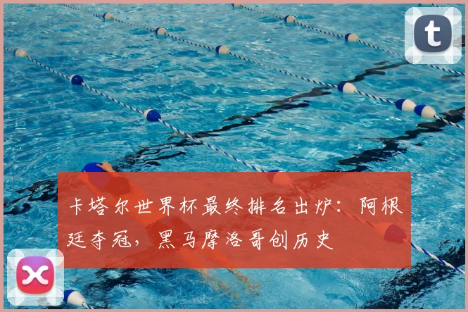 卡塔尔世界杯最终排名出炉：阿根廷夺冠，黑马摩洛哥创历史