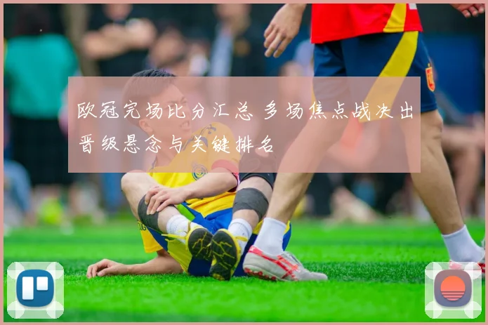 欧冠完场比分汇总 多场焦点战决出晋级悬念与关键排名