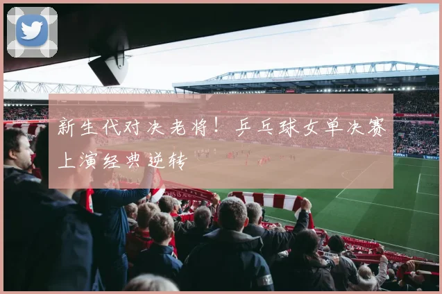 新生代对决老将!乒乓球女单决赛上演经典逆转