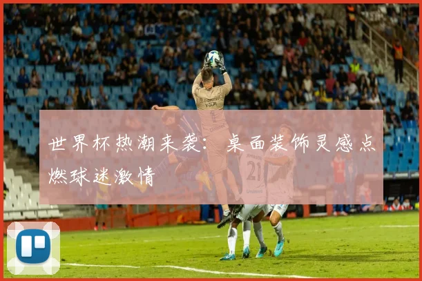 世界杯热潮来袭:桌面装饰灵感点燃球迷激情