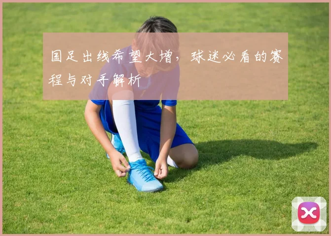 国足出线希望大增,球迷必看的赛程与对手解析