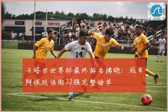 卡塔尔世界杯最终排名揭晓：冠军阿根廷领衔32强完整榜单