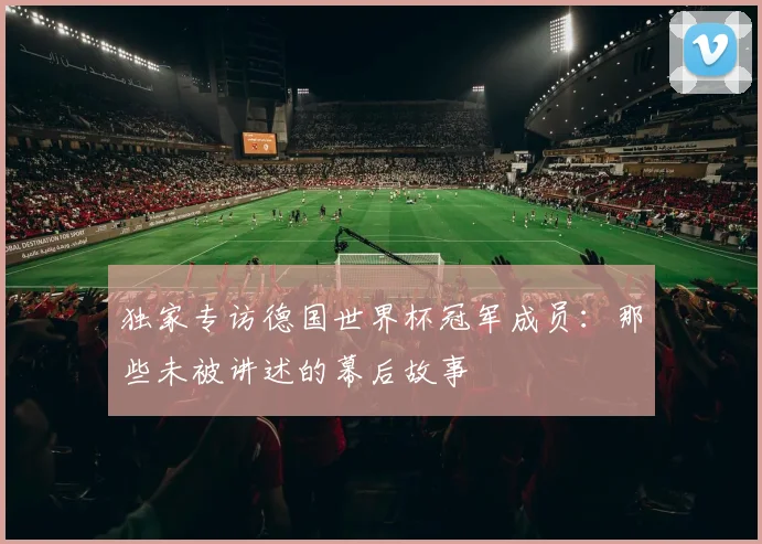 独家专访德国世界杯冠军成员:那些未被讲述的幕后故事