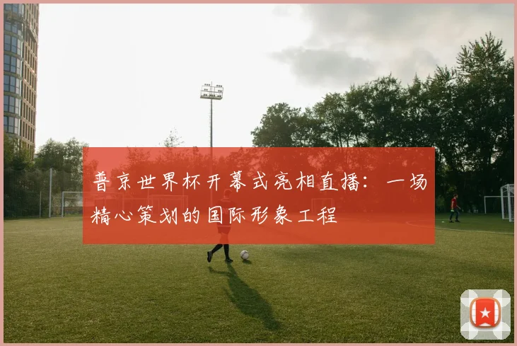 普京世界杯开幕式亮相直播：一场精心策划的国际形象工程