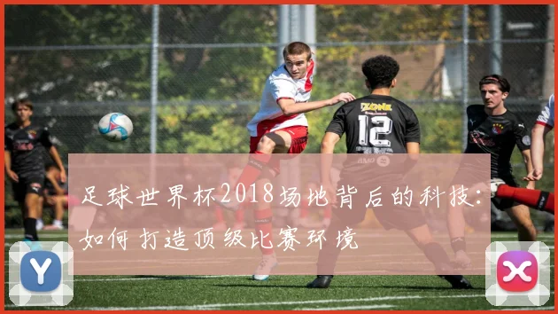 足球世界杯2018场地背后的科技：如何打造顶级比赛环境