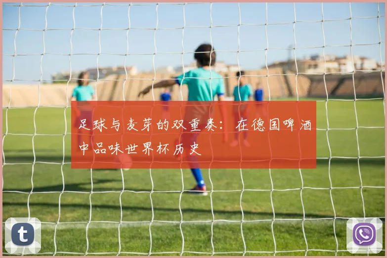 足球与麦芽的双重奏：在德国啤酒中品味世界杯历史