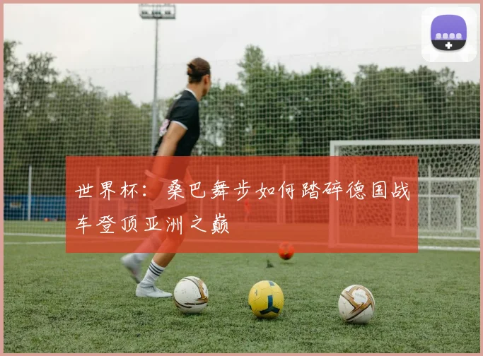 世界杯：桑巴舞步如何踏碎德国战车登顶亚洲之巅