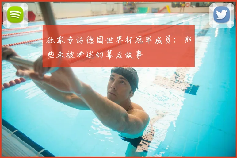 独家专访德国世界杯冠军成员:那些未被讲述的幕后故事