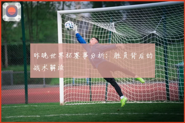 昨晚世界杯赛事分析：胜负背后的战术解读