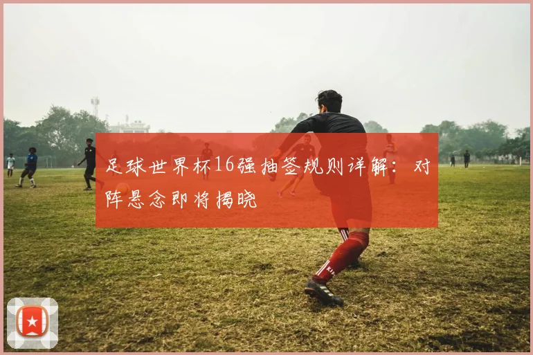 足球世界杯16强抽签规则详解：对阵悬念即将揭晓