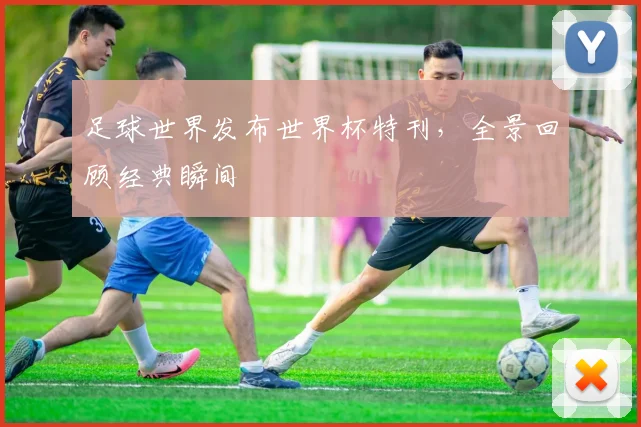 足球世界发布世界杯特刊，全景回顾经典瞬间