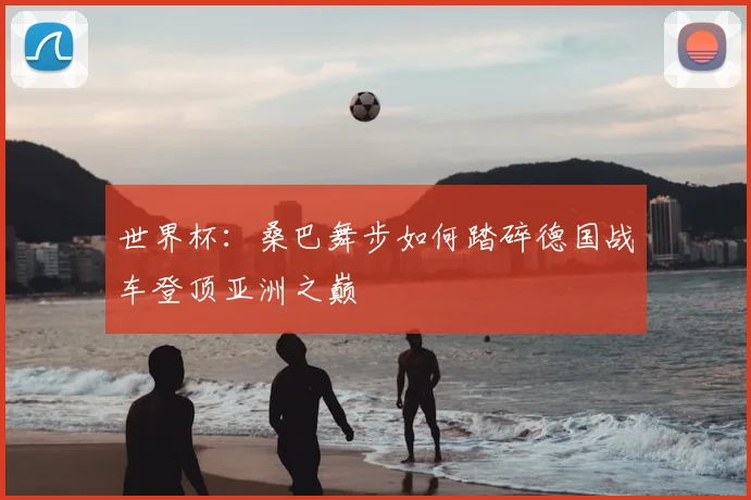 世界杯：桑巴舞步如何踏碎德国战车登顶亚洲之巅