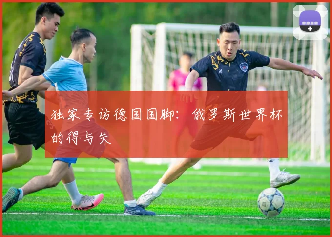 独家专访德国国脚:俄罗斯世界杯的得与失
